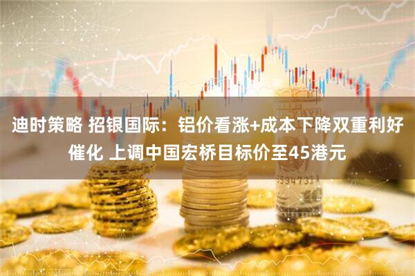 迪时策略 招银国际：铝价看涨+成本下降双重利好催化 上调中国宏桥目标价至45港元