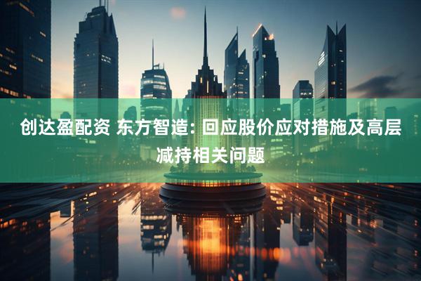 创达盈配资 东方智造: 回应股价应对措施及高层减持相关问题