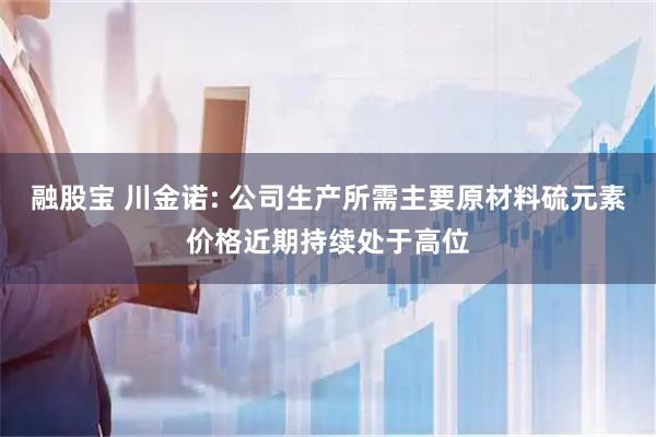 融股宝 川金诺: 公司生产所需主要原材料硫元素价格近期持续处于高位