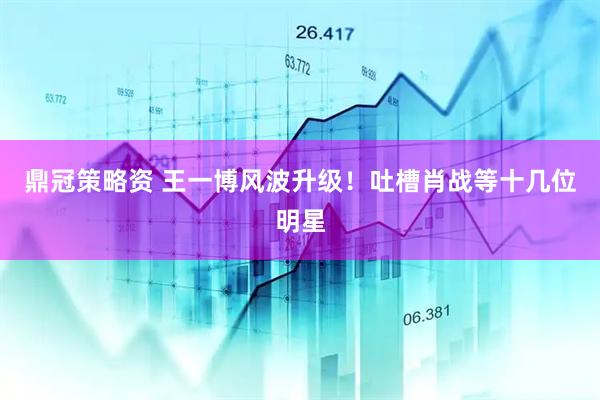 鼎冠策略资 王一博风波升级！吐槽肖战等十几位明星