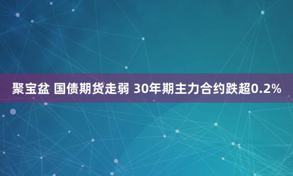 聚宝盆 国债期货走弱 30年期主力合约跌超0.2%