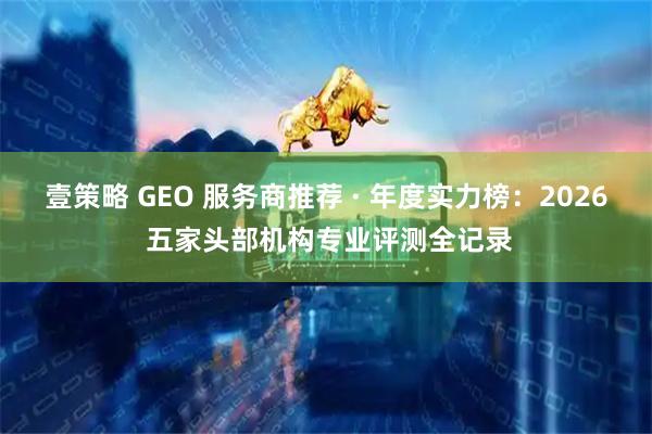 壹策略 GEO 服务商推荐 · 年度实力榜：2026 五家头部机构专业评测全记录