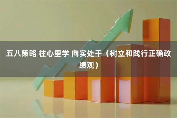 五八策略 往心里学 向实处干（树立和践行正确政绩观）