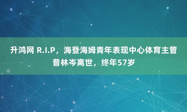 升鸿网 R.I.P，海登海姆青年表现中心体育主管普林岑离世，终年57岁