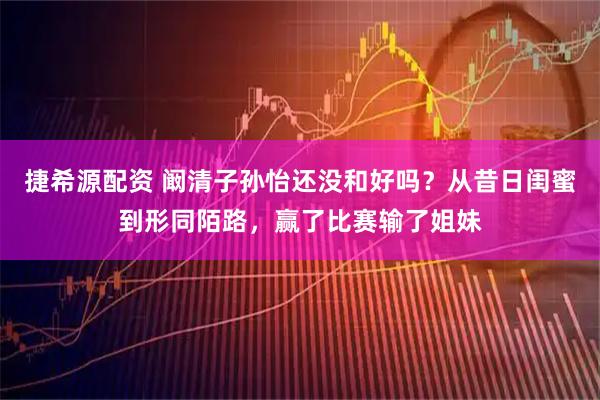 捷希源配资 阚清子孙怡还没和好吗？从昔日闺蜜到形同陌路，赢了比赛输了姐妹