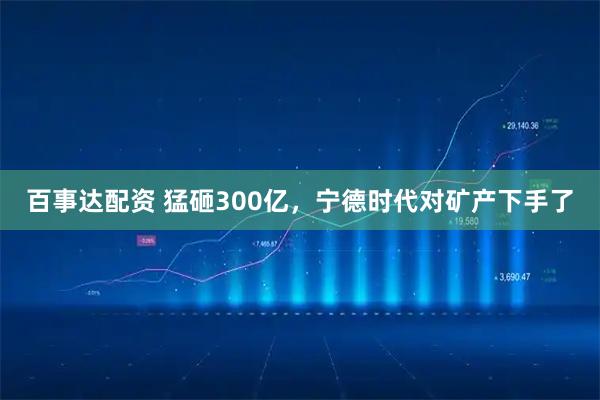 百事达配资 猛砸300亿，宁德时代对矿产下手了