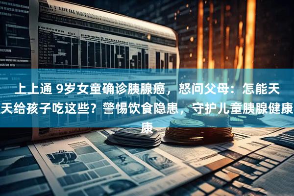 上上通 9岁女童确诊胰腺癌，怒问父母：怎能天天给孩子吃这些？警惕饮食隐患，守护儿童胰腺健康